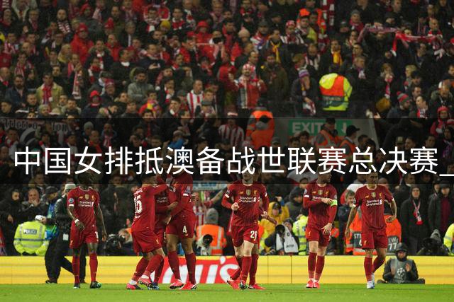 中国女排抵澳备战世联赛总决赛 朱婷领衔冲击冠军奖杯