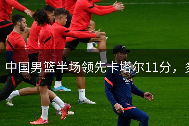 中国男篮半场领先卡塔尔11分，多位球员表现亮眼