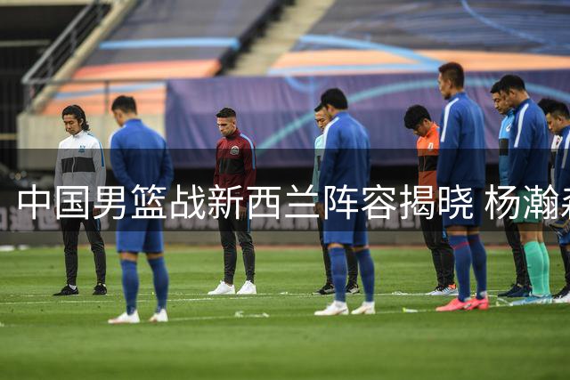 中国男篮战新西兰阵容揭晓 杨瀚森未入选 胡金秋胡明轩回归