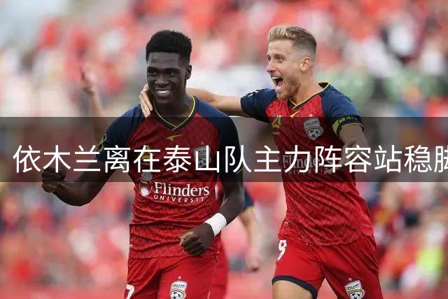 依木兰离在泰山队主力阵容站稳脚跟！就差一个进球了？引发热议
