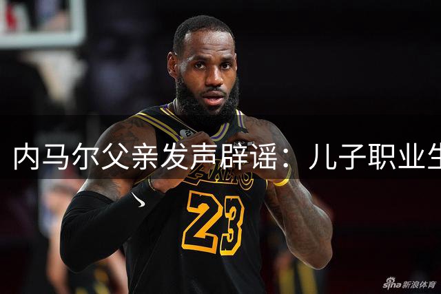 内马尔父亲发声辟谣：儿子职业生涯远未结束 坚定为国效力决心