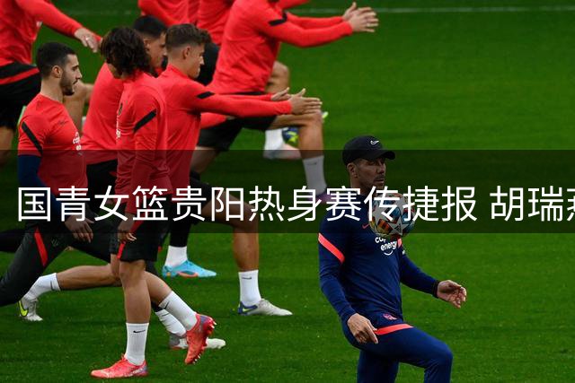 国青女篮贵阳热身赛传捷报 胡瑞燕领衔U18小将狂胜蒙古38分