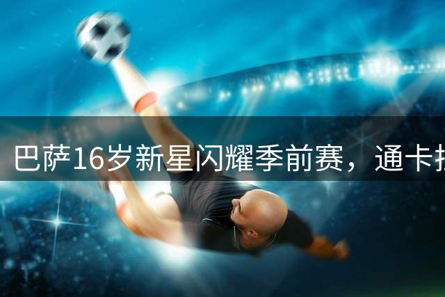 巴萨16岁新星闪耀季前赛，通卡拉技术身体双优引关注