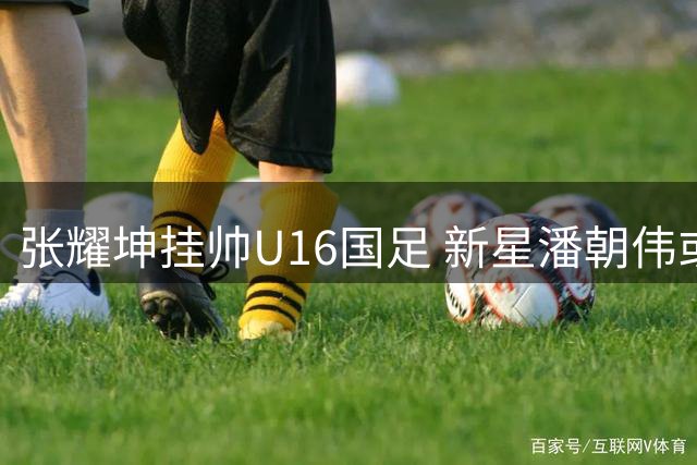 张耀坤挂帅U16国足 新星潘朝伟或成其麾下爱将