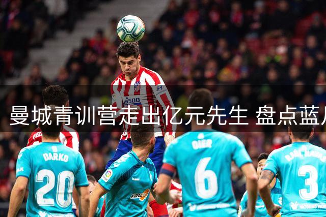 曼城青训营走出亿元先生 盘点蓝月亮培养的11位天价球星
