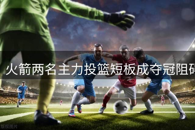 火箭两名主力投篮短板成夺冠阻碍