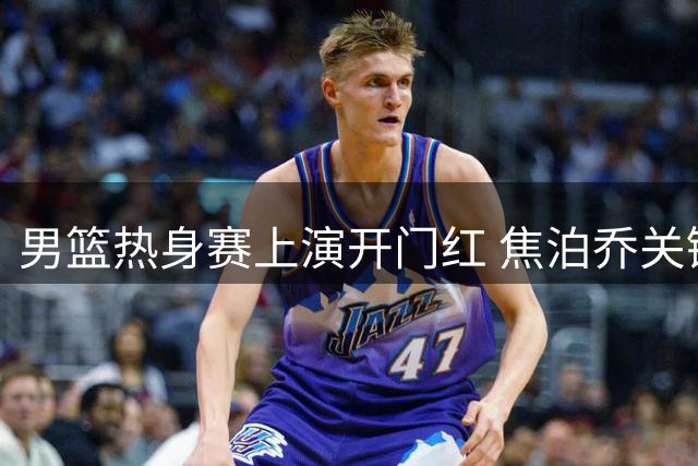 男篮热身赛上演开门红 焦泊乔关键得分助中国队大比分领先