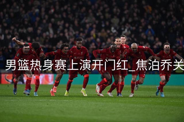 男篮热身赛上演开门红 焦泊乔关键得分助中国队大比分领先