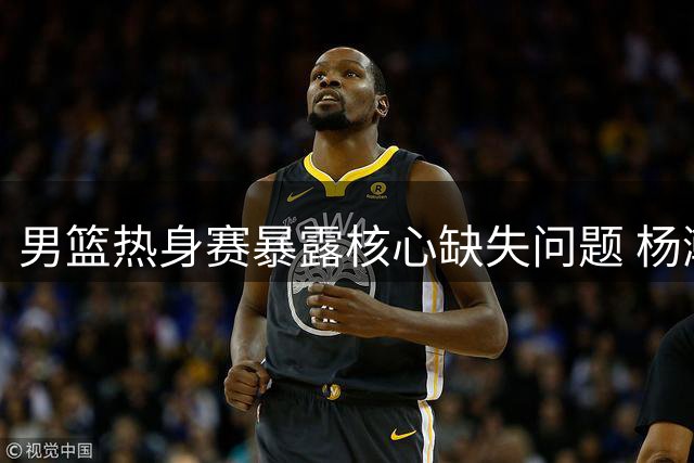 男篮热身赛暴露核心缺失问题 杨瀚森回归恐难扭转局面