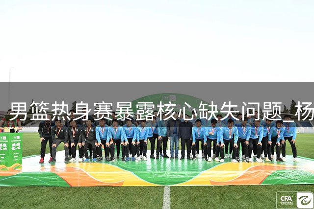 男篮热身赛暴露核心缺失问题 杨瀚森回归恐难扭转局面