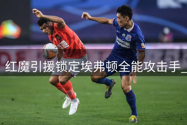红魔引援锁定埃弗顿全能攻击手 7500万镑要价成最大阻碍
