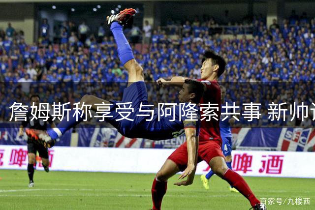 詹姆斯称享受与阿隆索共事 新帅训练状态获盛赞