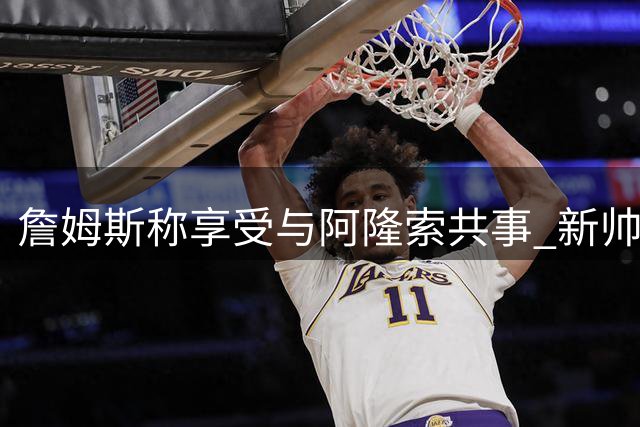 詹姆斯称享受与阿隆索共事 新帅训练状态获盛赞
