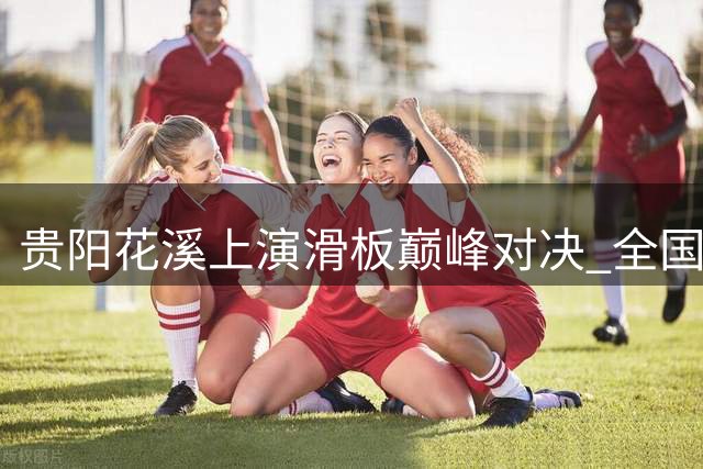 贵阳花溪上演滑板巅峰对决 全国锦标赛诞生多位新科冠军