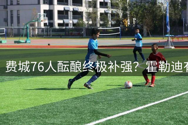 费城76人酝酿终极补强？霍勒迪有望联手布朗詹姆斯组建超级战舰