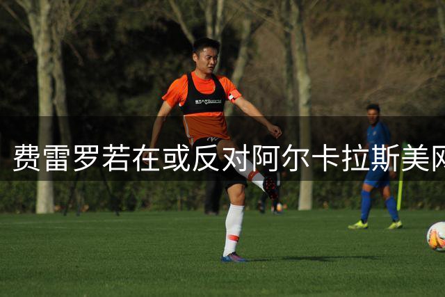 费雷罗若在或反对阿尔卡拉斯美网复出，前英网坛名将解读风险