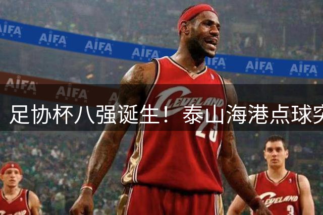 足协杯八强诞生！泰山海港点球突围 成都爆冷出局