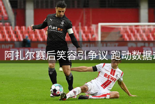 阿扎尔赛后笑容引争议 跑动数据却列皇马首位