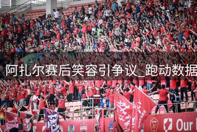 阿扎尔赛后笑容引争议 跑动数据却列皇马首位