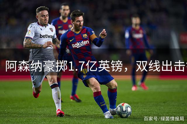 阿森纳豪掷1.7亿英镑，双线出击锁定巴萨马竞两大王牌