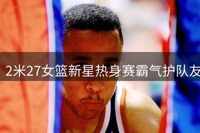 2米27女篮新星热身赛霸气护队友 张子宇防守威慑力引热议