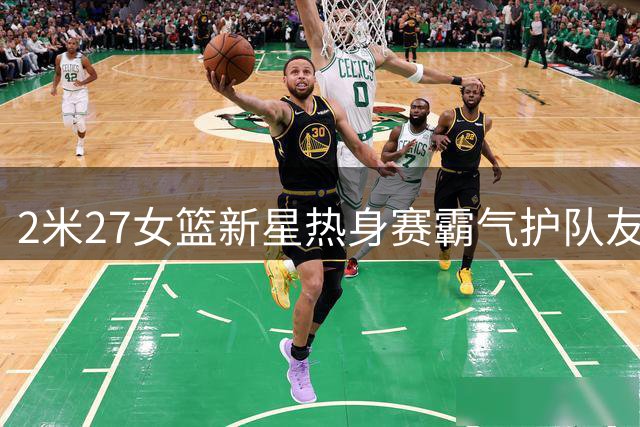 2米27女篮新星热身赛霸气护队友 张子宇防守威慑力引热议