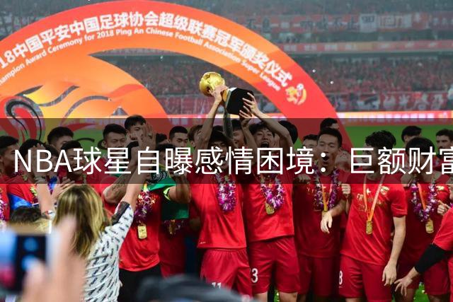NBA球星自曝感情困境：巨额财富成双刃剑 难辨真爱与金钱诱惑