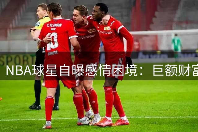 NBA球星自曝感情困境：巨额财富成双刃剑 难辨真爱与金钱诱惑